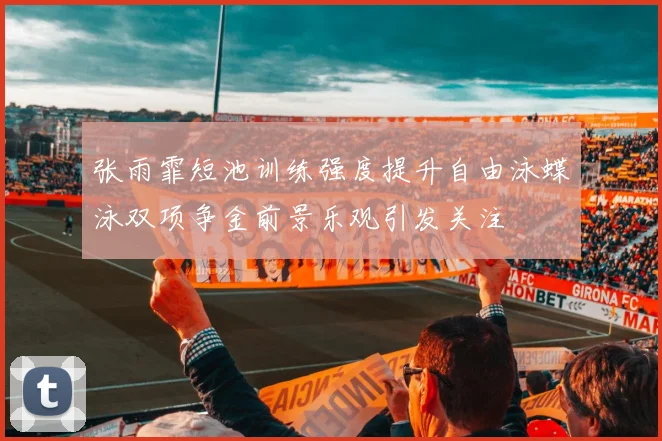 张雨霏短池训练强度提升自由泳蝶泳双项争金前景乐观引发关注