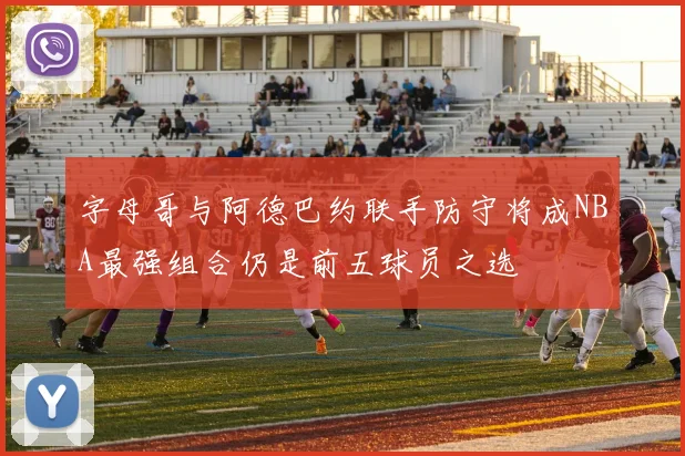 字母哥与阿德巴约联手防守将成NBA最强组合仍是前五球员之选