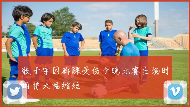 张子宇因脚踝受伤今晚比赛出场时间将大幅缩短