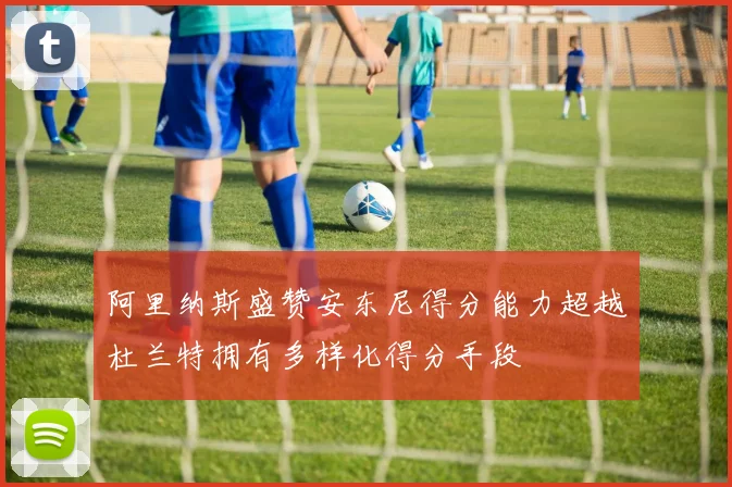 阿里纳斯盛赞安东尼得分能力超越杜兰特拥有多样化得分手段