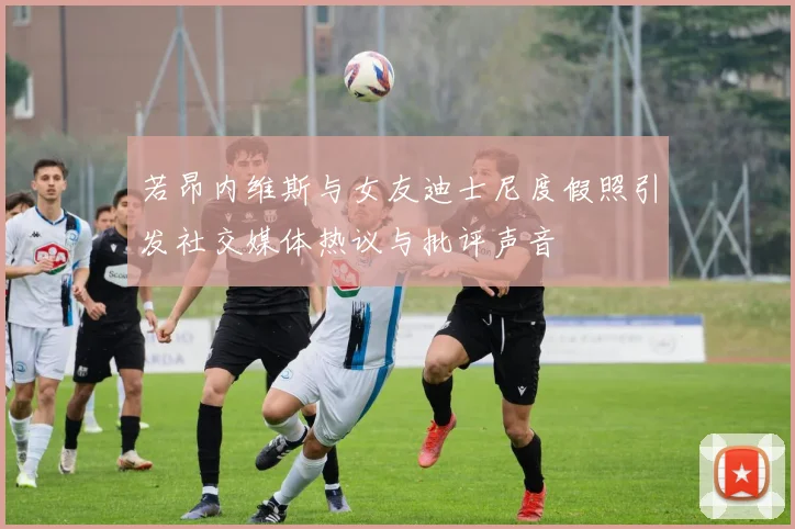 若昂内维斯与女友迪士尼度假照引发社交媒体热议与批评声音