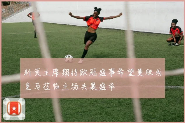 科莫主席期待欧冠盛事希望曼联或皇马莅临主场共襄盛举